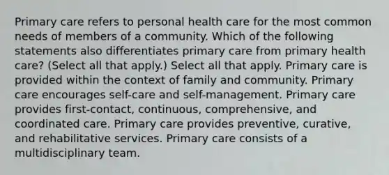 Primary care refers to personal health care for the most common needs of members of a community. Which of the following statements also differentiates primary care from primary health care? (Select all that apply.) Select all that apply. Primary care is provided within the context of family and community. Primary care encourages self-care and self-management. Primary care provides first-contact, continuous, comprehensive, and coordinated care. Primary care provides preventive, curative, and rehabilitative services. Primary care consists of a multidisciplinary team.