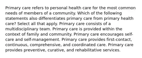 Primary care refers to personal health care for the most common needs of members of a community. Which of the following statements also differentiates primary care from primary health care? Select all that apply. Primary care consists of a multidisciplinary team. Primary care is provided within the context of family and community. Primary care encourages self-care and self-management. Primary care provides first-contact, continuous, comprehensive, and coordinated care. Primary care provides preventive, curative, and rehabilitative services.