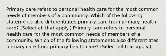 Primary care refers to personal health care for the most common needs of members of a community. Which of the following statements also differentiates primary care from primary health care? (Select all that apply.) Primary care refers to personal health care for the most common needs of members of a community. Which of the following statements also differentiates primary care from primary health care? (Select all that apply.)