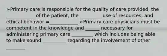 ➢Primary care is responsible for the quality of care provided, the ____________ of the patient, the _________ use of resources, and ethical behavior =____________ ➢Primary care physicians must be competent in the knowledge and ______ necessary for administering primary care _________ which includes being able to make sound __________ regarding the involvement of other ________.