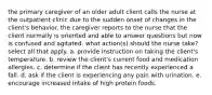 the primary caregiver of an older adult client calls the nurse at the outpatient clinic due to the sudden onset of changes in the client's behavior. the caregiver reports to the nurse that the client normally is oriented and able to answer questions but now is confused and agitated. what action(s) should the nurse take? select all that apply. a. provide instruction on taking the client's temperature. b. review the client's current food and medication allergies. c. determine if the client has recently experienced a fall. d. ask if the client is experiencing any pain with urination. e. encourage increased intake of high protein foods.