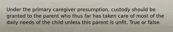 Under the primary caregiver presumption, custody should be granted to the parent who thus far has taken care of most of the daily needs of the child unless this parent is unfit. True or false