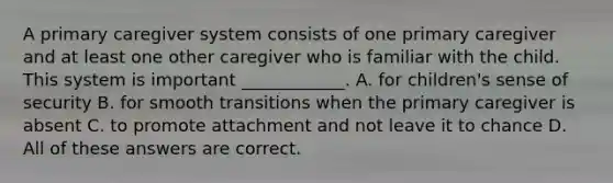 A primary caregiver system consists of one primary caregiver and at least one other caregiver who is familiar with the child. This system is important ____________. A. for children's sense of security B. for smooth transitions when the primary caregiver is absent C. to promote attachment and not leave it to chance D. All of these answers are correct.