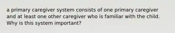 a primary caregiver system consists of one primary caregiver and at least one other caregiver who is familiar with the child. Why is this system important?