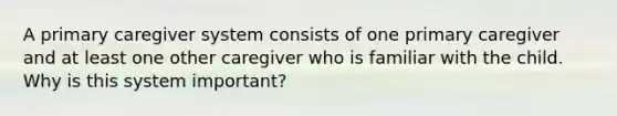 A primary caregiver system consists of one primary caregiver and at least one other caregiver who is familiar with the child. Why is this system important?