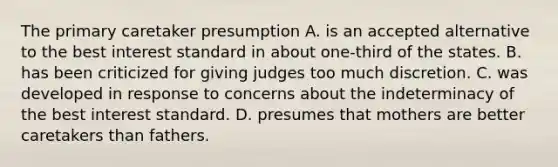 The primary caretaker presumption A. is an accepted alternative to the best interest standard in about one-third of the states. B. has been criticized for giving judges too much discretion. C. was developed in response to concerns about the indeterminacy of the best interest standard. D. presumes that mothers are better caretakers than fathers.