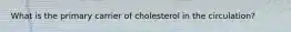 What is the primary carrier of cholesterol in the circulation?