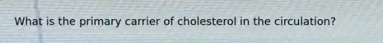 What is the primary carrier of cholesterol in the circulation?