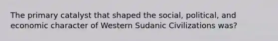 The primary catalyst that shaped the social, political, and economic character of Western Sudanic Civilizations was?