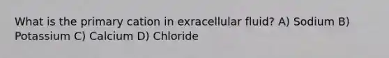 What is the primary cation in exracellular fluid? A) Sodium B) Potassium C) Calcium D) Chloride