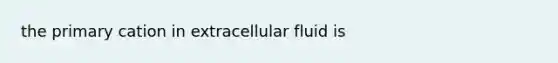 the primary cation in extracellular fluid is