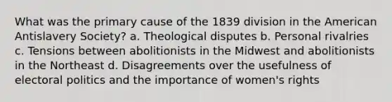 What was the primary cause of the 1839 division in the American Antislavery Society? a. Theological disputes b. Personal rivalries c. Tensions between abolitionists in the Midwest and abolitionists in the Northeast d. Disagreements over the usefulness of electoral politics and the importance of women's rights