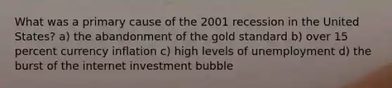 What was a primary cause of the 2001 recession in the United States? a) the abandonment of the gold standard b) over 15 percent currency inflation c) high levels of unemployment d) the burst of the internet investment bubble