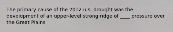 The primary cause of the 2012 u.s. drought was the development of an upper-level strong ridge of ____ pressure over the Great Plains