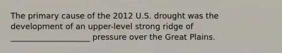 The primary cause of the 2012 U.S. drought was the development of an upper-level strong ridge of ____________________ pressure over the Great Plains.