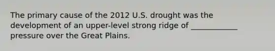 The primary cause of the 2012 U.S. drought was the development of an upper-level strong ridge of ____________ pressure over the Great Plains.