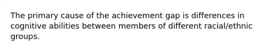 The primary cause of the achievement gap is differences in cognitive abilities between members of different racial/ethnic groups.