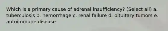 Which is a primary cause of adrenal insufficiency? (Select all) a. tuberculosis b. hemorrhage c. renal failure d. pituitary tumors e. autoimmune disease