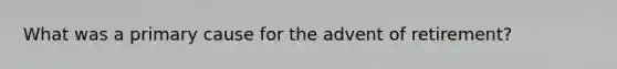 What was a primary cause for the advent of retirement?