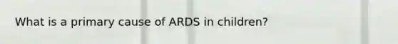 What is a primary cause of ARDS in children?