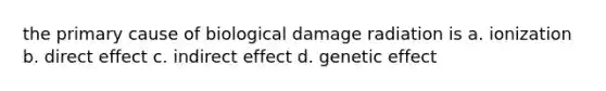 the primary cause of biological damage radiation is a. ionization b. direct effect c. indirect effect d. genetic effect