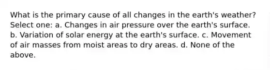 What is the primary cause of all changes in the earth's weather? Select one: a. Changes in air pressure over the earth's surface. b. Variation of solar energy at the earth's surface. c. Movement of <a href='https://www.questionai.com/knowledge/kxxue2ni5z-air-masses' class='anchor-knowledge'>air masses</a> from moist areas to dry areas. d. None of the above.