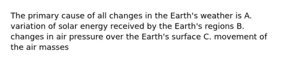 The primary cause of all changes in the Earth's weather is A. variation of solar energy received by the Earth's regions B. changes in air pressure over the Earth's surface C. movement of the air masses