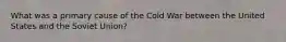 What was a primary cause of the Cold War between the United States and the Soviet Union?