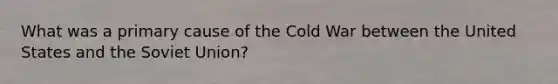 What was a primary cause of the Cold War between the United States and the Soviet Union?