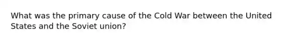 What was the primary cause of the Cold War between the United States and the Soviet union?