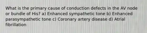 What is the primary cause of conduction defects in the AV node or bundle of His? a) Enhanced sympathetic tone b) Enhanced parasympathetic tone c) Coronary artery disease d) Atrial fibrillation