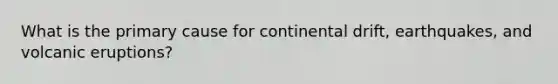 What is the primary cause for continental drift, earthquakes, and volcanic eruptions?