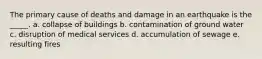 The primary cause of deaths and damage in an earthquake is the _____. a. collapse of buildings b. contamination of ground water c. disruption of medical services d. accumulation of sewage e. resulting fires