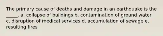 The primary cause of deaths and damage in an earthquake is the _____. a. collapse of buildings b. contamination of ground water c. disruption of medical services d. accumulation of sewage e. resulting fires