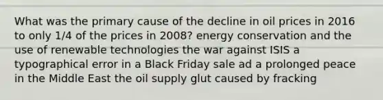 What was the primary cause of the decline in oil prices in 2016 to only 1/4 of the prices in 2008? energy conservation and the use of renewable technologies the war against ISIS a typographical error in a Black Friday sale ad a prolonged peace in the Middle East the oil supply glut caused by fracking