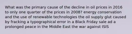 What was the primary cause of the decline in oil prices in 2016 to only one quarter of the prices in 2008? energy conservation and the use of renewable technologies the oil supply glut caused by fracking a typographical error in a Black Friday sale ad a prolonged peace in the Middle East the war against ISIS