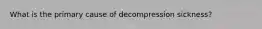 What is the primary cause of decompression sickness?