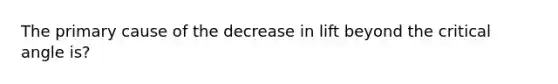 The primary cause of the decrease in lift beyond the critical angle is?