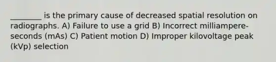 ________ is the primary cause of decreased spatial resolution on radiographs. A) Failure to use a grid B) Incorrect milliampere-seconds (mAs) C) Patient motion D) Improper kilovoltage peak (kVp) selection