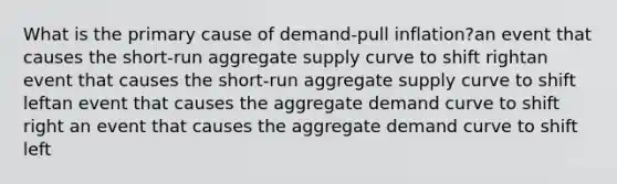 What is the primary cause of demand-pull inflation?an event that causes the short-run <a href='https://www.questionai.com/knowledge/kK7y3IXTvk-aggregate-supply' class='anchor-knowledge'>aggregate supply</a> curve to shift rightan event that causes the short-run aggregate supply curve to shift leftan event that causes the <a href='https://www.questionai.com/knowledge/kSskzAHMj5-aggregate-demand-curve' class='anchor-knowledge'><a href='https://www.questionai.com/knowledge/kXfli79fsU-aggregate-demand' class='anchor-knowledge'>aggregate demand</a> curve</a> to shift right an event that causes the aggregate demand curve to shift left