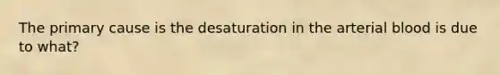 The primary cause is the desaturation in the arterial blood is due to what?