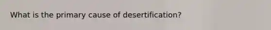 What is the primary cause of desertification?