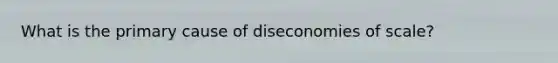 What is the primary cause of diseconomies of scale?