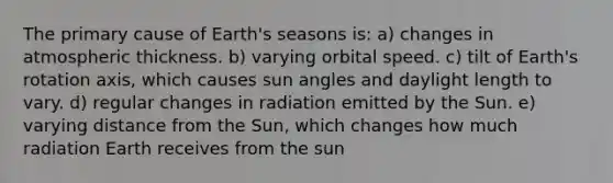 The primary cause of Earth's seasons is: a) changes in atmospheric thickness. b) varying orbital speed. c) tilt of Earth's rotation axis, which causes sun angles and daylight length to vary. d) regular changes in radiation emitted by the Sun. e) varying distance from the Sun, which changes how much radiation Earth receives from the sun