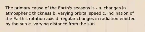 The primary cause of the Earth's seasons is - a. changes in atmospheric thickness b. varying orbital speed c. inclination of the Earth's rotation axis d. regular changes in radiation emitted by the sun e. varying distance from the sun