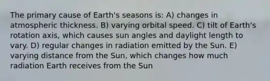 The primary cause of Earth's seasons is: A) changes in atmospheric thickness. B) varying orbital speed. C) tilt of Earth's rotation axis, which causes sun angles and daylight length to vary. D) regular changes in radiation emitted by the Sun. E) varying distance from the Sun, which changes how much radiation Earth receives from the Sun