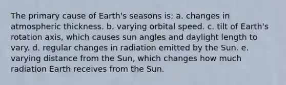 The primary cause of Earth's seasons is: a. changes in atmospheric thickness. b. varying orbital speed. c. tilt of Earth's rotation axis, which causes sun angles and daylight length to vary. d. regular changes in radiation emitted by the Sun. e. varying distance from the Sun, which changes how much radiation Earth receives from the Sun.