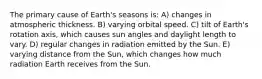 The primary cause of Earth's seasons is: A) changes in atmospheric thickness. B) varying orbital speed. C) tilt of Earth's rotation axis, which causes sun angles and daylight length to vary. D) regular changes in radiation emitted by the Sun. E) varying distance from the Sun, which changes how much radiation Earth receives from the Sun.