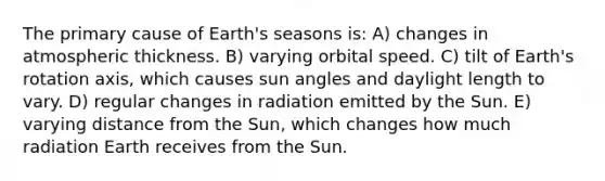 The primary cause of Earth's seasons is: A) changes in atmospheric thickness. B) varying orbital speed. C) tilt of Earth's rotation axis, which causes sun angles and daylight length to vary. D) regular changes in radiation emitted by the Sun. E) varying distance from the Sun, which changes how much radiation Earth receives from the Sun.