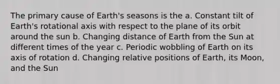 The primary cause of Earth's seasons is the a. Constant tilt of Earth's rotational axis with respect to the plane of its orbit around the sun b. Changing distance of Earth from the Sun at different times of the year c. Periodic wobbling of Earth on its axis of rotation d. Changing relative positions of Earth, its Moon, and the Sun